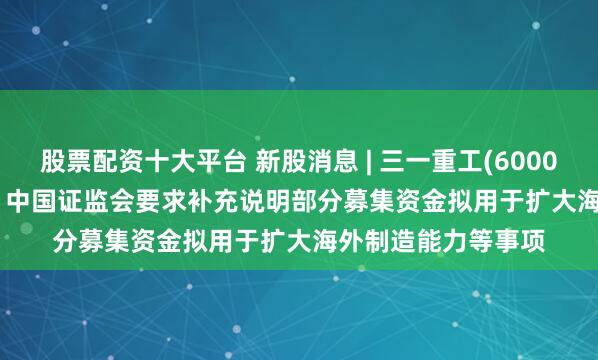 股票配资十大平台 新股消息 | 三一重工(600031.SH)拟港股IPO 中国证监会要求补充说明部分募集资金拟用于扩大海外制造能力等事项