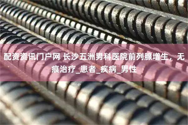 配资资讯门户网 长沙五洲男科医院前列腺增生，无痕治疗_患者_疾病_男性
