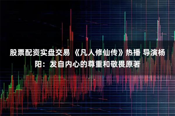 股票配资实盘交易 《凡人修仙传》热播 导演杨阳：发自内心的尊重和敬畏原著