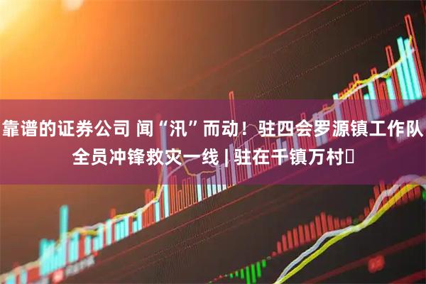靠谱的证券公司 闻“汛”而动！驻四会罗源镇工作队全员冲锋救灾一线 | 驻在千镇万村⑲