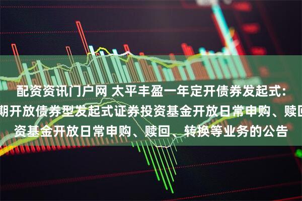 配资资讯门户网 太平丰盈一年定开债券发起式: 关于太平丰盈一年定期开放债券型发起式证券投资基金开放日常申购、赎回、转换等业务的公告