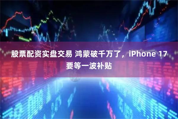 股票配资实盘交易 鸿蒙破千万了，iPhone 17要等一波补贴