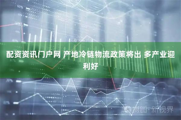配资资讯门户网 产地冷链物流政策将出 多产业迎利好