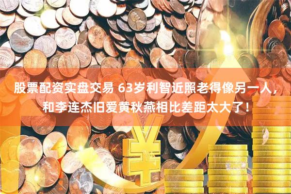 股票配资实盘交易 63岁利智近照老得像另一人，和李连杰旧爱黄秋燕相比差距太大了！