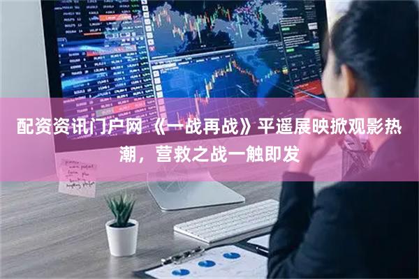 配资资讯门户网 《一战再战》平遥展映掀观影热潮，营救之战一触即发