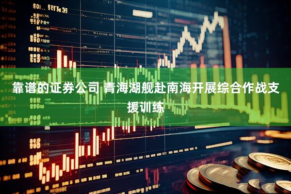 靠谱的证券公司 青海湖舰赴南海开展综合作战支援训练