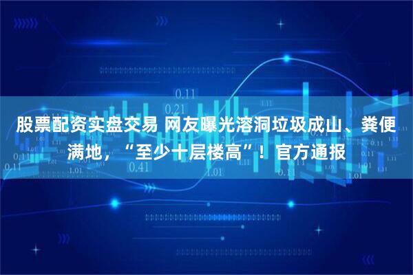 股票配资实盘交易 网友曝光溶洞垃圾成山、粪便满地，“至少十层楼高”！官方通报