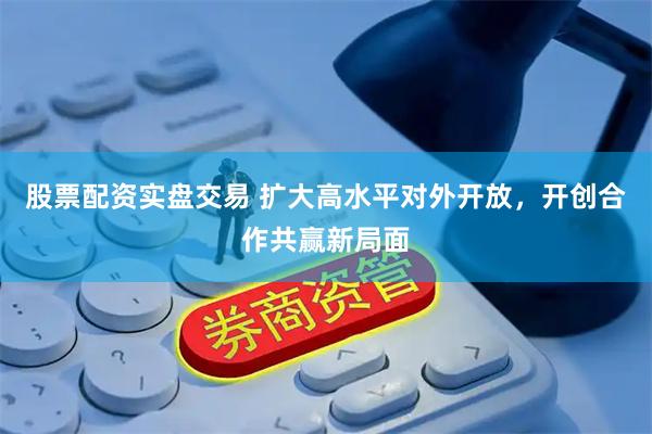 股票配资实盘交易 扩大高水平对外开放，开创合作共赢新局面