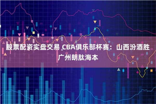 股票配资实盘交易 CBA俱乐部杯赛：山西汾酒胜广州朗肽海本