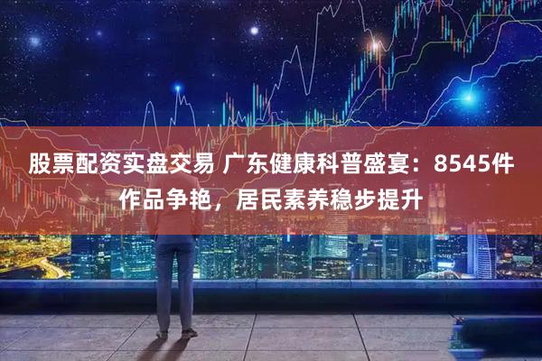 股票配资实盘交易 广东健康科普盛宴：8545件作品争艳，居民素养稳步提升