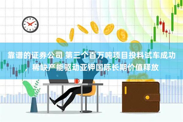 靠谱的证券公司 第三个百万吨项目投料试车成功，稀缺产能驱动亚钾国际长期价值释放