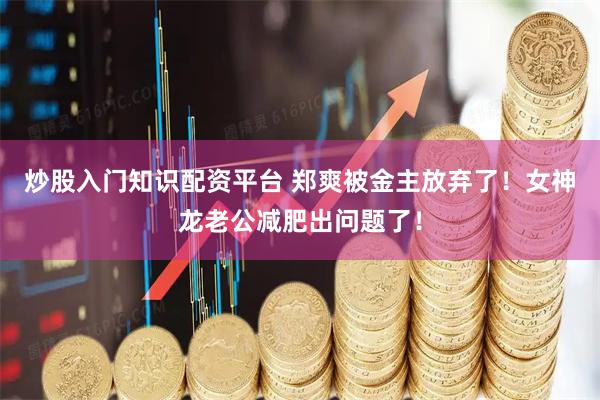 炒股入门知识配资平台 郑爽被金主放弃了！女神龙老公减肥出问题了！