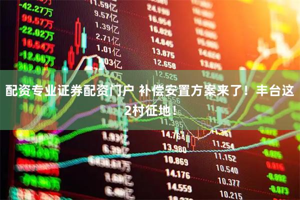 配资专业证券配资门户 补偿安置方案来了！丰台这2村征地！