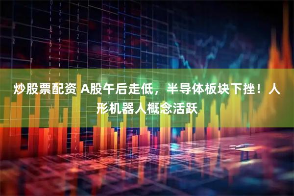炒股票配资 A股午后走低，半导体板块下挫！人形机器人概念活跃