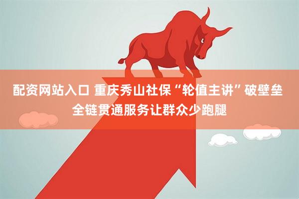 配资网站入口 重庆秀山社保“轮值主讲”破壁垒 全链贯通服务让群众少跑腿