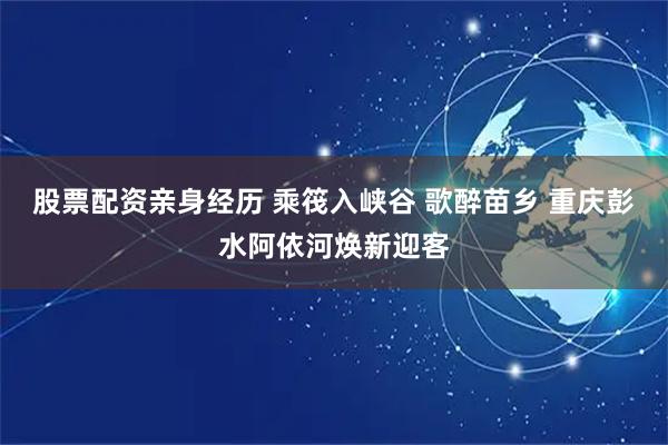 股票配资亲身经历 乘筏入峡谷 歌醉苗乡 重庆彭水阿依河焕新迎客